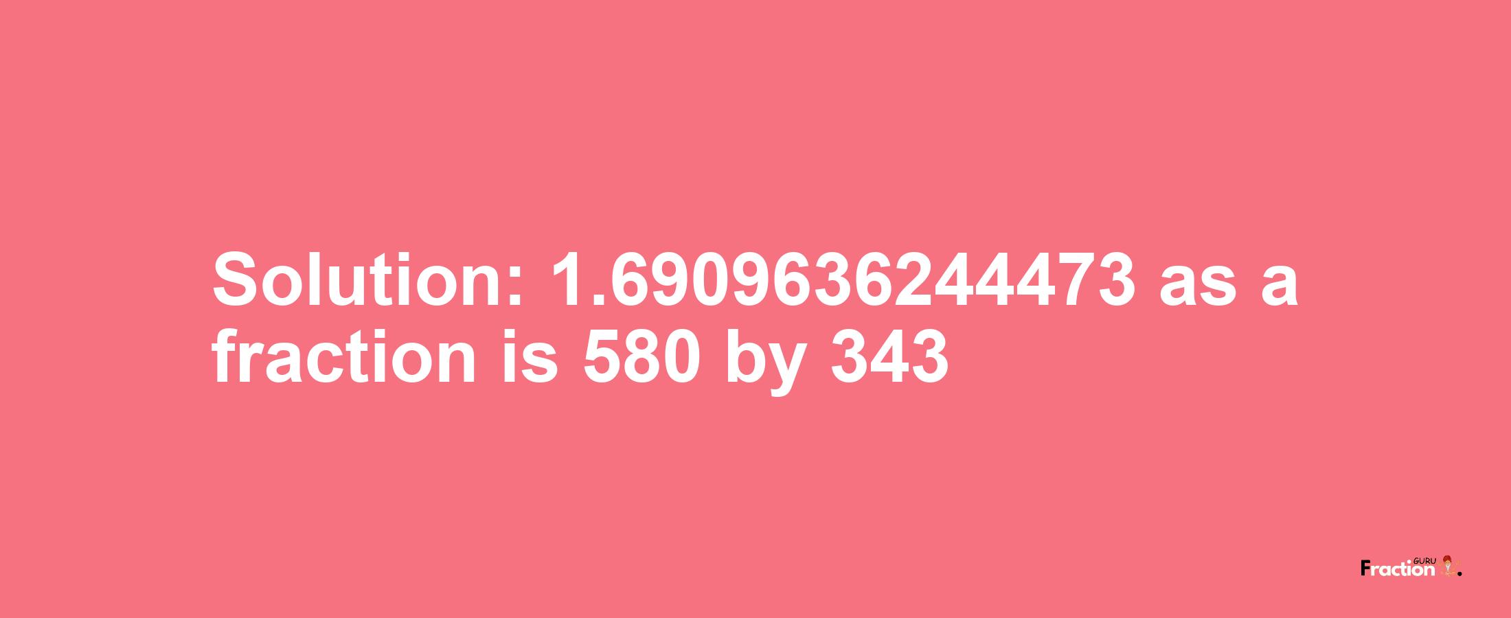 Solution:1.6909636244473 as a fraction is 580/343